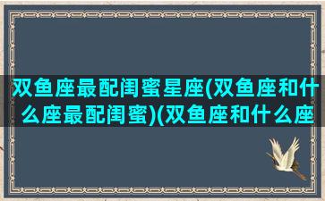 双鱼座最配闺蜜星座(双鱼座和什么座最配闺蜜)(双鱼座和什么座最配闺蜜女)