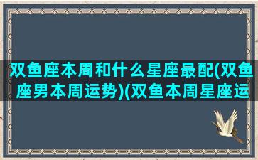 双鱼座本周和什么星座最配(双鱼座男本周运势)(双鱼本周星座运势查询)