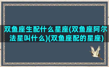 双鱼座生配什么星座(双鱼座阿尔法星叫什么)(双鱼座配的星座)