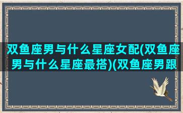 双鱼座男与什么星座女配(双鱼座男与什么星座最搭)(双鱼座男跟什么星座合适)