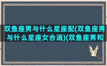 双鱼座男与什么星座配(双鱼座男与什么星座女合适)(双鱼座男和什么星座搭配)