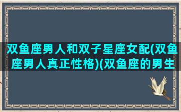 双鱼座男人和双子星座女配(双鱼座男人真正性格)(双鱼座的男生跟双子座的女生配吗)