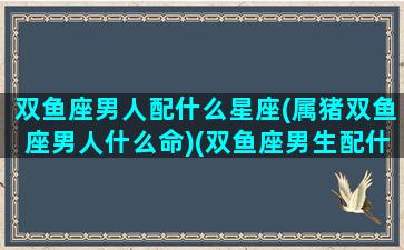 双鱼座男人配什么星座(属猪双鱼座男人什么命)(双鱼座男生配什么星座女生)