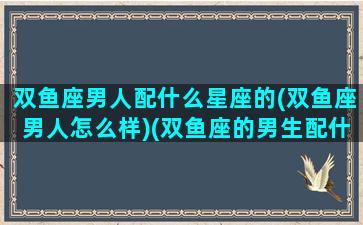 双鱼座男人配什么星座的(双鱼座男人怎么样)(双鱼座的男生配什么座的女生)