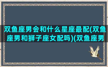 双鱼座男会和什么星座最配(双鱼座男和狮子座女配吗)(双鱼座男跟哪几个星座配)