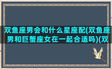 双鱼座男会和什么星座配(双鱼座男和巨蟹座女在一起合适吗)(双鱼座男跟哪几个星座配)