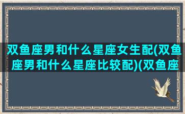 双鱼座男和什么星座女生配(双鱼座男和什么星座比较配)(双鱼座男与什么星座女最配)