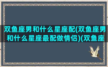 双鱼座男和什么星座配(双鱼座男和什么星座最配做情侣)(双鱼座男跟什么星座配)