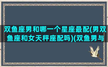 双鱼座男和哪一个星座最配(男双鱼座和女天秤座配吗)(双鱼男与哪个星座)