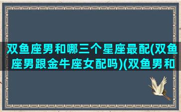 双鱼座男和哪三个星座最配(双鱼座男跟金牛座女配吗)(双鱼男和哪个星座绝配)