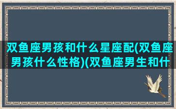 双鱼座男孩和什么星座配(双鱼座男孩什么性格)(双鱼座男生和什么星座合适)