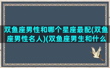 双鱼座男性和哪个星座最配(双鱼座男性名人)(双鱼座男生和什么星座最配对)