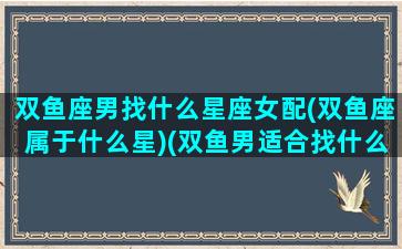 双鱼座男找什么星座女配(双鱼座属于什么星)(双鱼男适合找什么星座的女生)