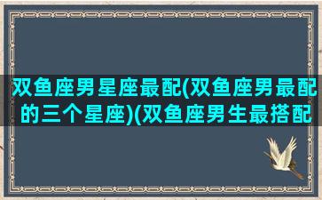 双鱼座男星座最配(双鱼座男最配的三个星座)(双鱼座男生最搭配的星座)