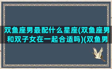 双鱼座男最配什么星座(双鱼座男和双子女在一起合适吗)(双鱼男和啥星座最配)