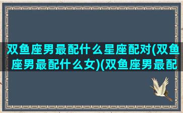 双鱼座男最配什么星座配对(双鱼座男最配什么女)(双鱼座男最配的星座)