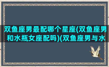 双鱼座男最配哪个星座(双鱼座男和水瓶女座配吗)(双鱼座男与水瓶女般配吗)