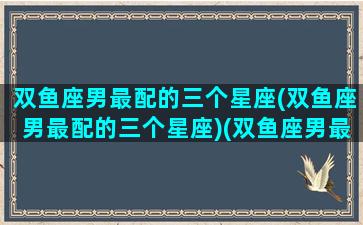 双鱼座男最配的三个星座(双鱼座男最配的三个星座)(双鱼座男最佳配对星座)