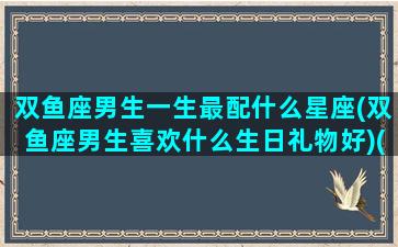 双鱼座男生一生最配什么星座(双鱼座男生喜欢什么生日礼物好)(双鱼男的适配星座)