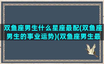 双鱼座男生什么星座最配(双鱼座男生的事业运势)(双鱼座男生最佳配对)