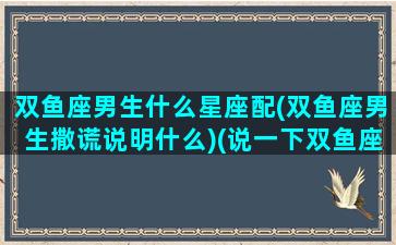 双鱼座男生什么星座配(双鱼座男生撒谎说明什么)(说一下双鱼座男生)