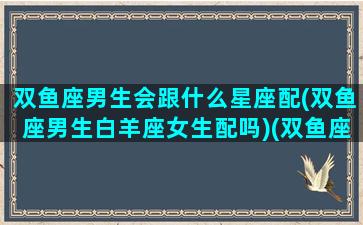 双鱼座男生会跟什么星座配(双鱼座男生白羊座女生配吗)(双鱼座男生跟哪个星座女生最配)