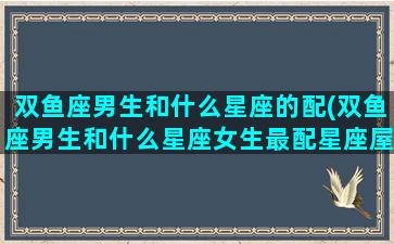 双鱼座男生和什么星座的配(双鱼座男生和什么星座女生最配星座屋)(双鱼座男生跟什么星座女生配)