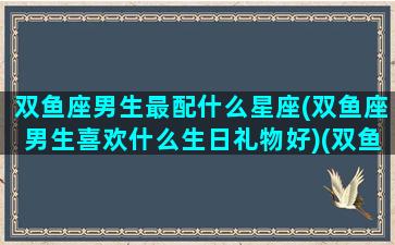 双鱼座男生最配什么星座(双鱼座男生喜欢什么生日礼物好)(双鱼座男生最配什么星座女生)