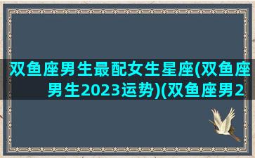 双鱼座男生最配女生星座(双鱼座男生2023运势)(双鱼座男2021年最终感情归宿)