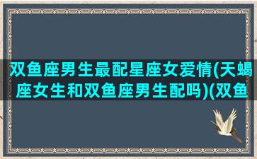 双鱼座男生最配星座女爱情(天蝎座女生和双鱼座男生配吗)(双鱼男和天蝎女谁爱谁多一点)