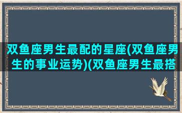 双鱼座男生最配的星座(双鱼座男生的事业运势)(双鱼座男生最搭配的星座)