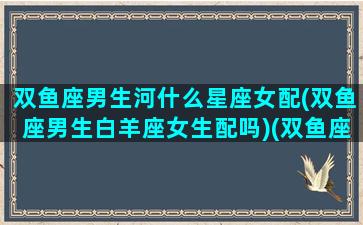 双鱼座男生河什么星座女配(双鱼座男生白羊座女生配吗)(双鱼座男生和什么女生)