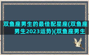 双鱼座男生的最佳配星座(双鱼座男生2023运势)(双鱼座男生最搭配的星座)