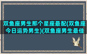 双鱼座男生那个星座最配(双鱼座今日运势男生)(双鱼座男生最佳配偶)