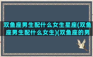 双鱼座男生配什么女生星座(双鱼座男生配什么女生)(双鱼座的男生配什么座的女生)