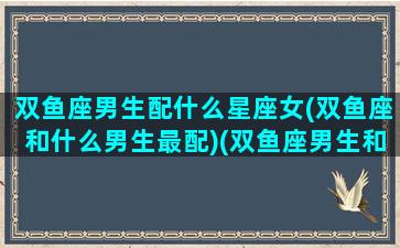 双鱼座男生配什么星座女(双鱼座和什么男生最配)(双鱼座男生和什么星座女生性格比较搭)