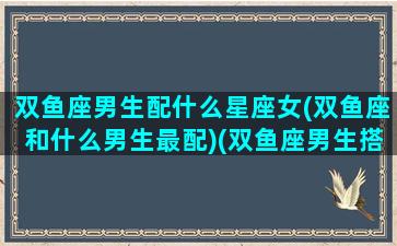 双鱼座男生配什么星座女(双鱼座和什么男生最配)(双鱼座男生搭配什么星座女生最合适)