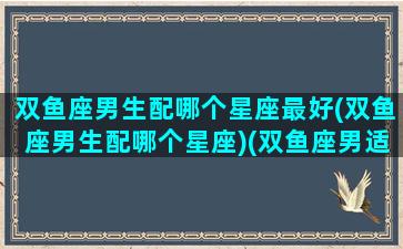 双鱼座男生配哪个星座最好(双鱼座男生配哪个星座)(双鱼座男适配的星座)