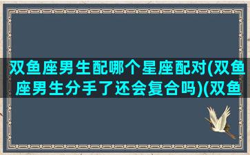 双鱼座男生配哪个星座配对(双鱼座男生分手了还会复合吗)(双鱼座男和哪些星座配)