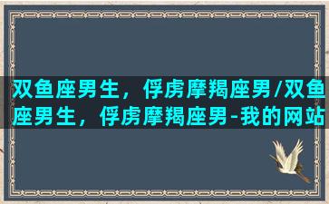 双鱼座男生，俘虏摩羯座男/双鱼座男生，俘虏摩羯座男-我的网站(双鱼男被摩羯女吃死吗)