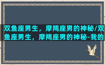 双鱼座男生，摩羯座男的神秘/双鱼座男生，摩羯座男的神秘-我的网站(双鱼座男生摩羯座女)