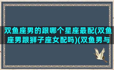 双鱼座男的跟哪个星座最配(双鱼座男跟狮子座女配吗)(双鱼男与哪个星座)