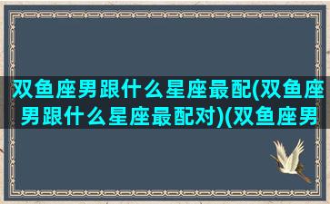 双鱼座男跟什么星座最配(双鱼座男跟什么星座最配对)(双鱼座男和什么星座最合适)