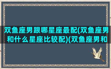 双鱼座男跟哪星座最配(双鱼座男和什么星座比较配)(双鱼座男和什么星座男最配做朋友)