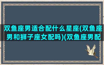 双鱼座男适合配什么星座(双鱼座男和狮子座女配吗)(双鱼座男配什么星座最好)