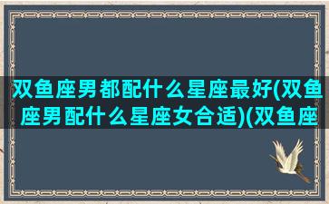 双鱼座男都配什么星座最好(双鱼座男配什么星座女合适)(双鱼座男生配什么星座女生)