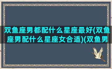 双鱼座男都配什么星座最好(双鱼座男配什么星座女合适)(双鱼男配啥星座最好)