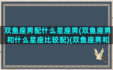 双鱼座男配什么星座男(双鱼座男和什么星座比较配)(双鱼座男和什么星座搭配)