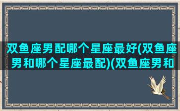 双鱼座男配哪个星座最好(双鱼座男和哪个星座最配)(双鱼座男和什么星座配)