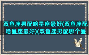 双鱼座男配啥星座最好(双鱼座配啥星座最好)(双鱼座男配哪个星座最合适)